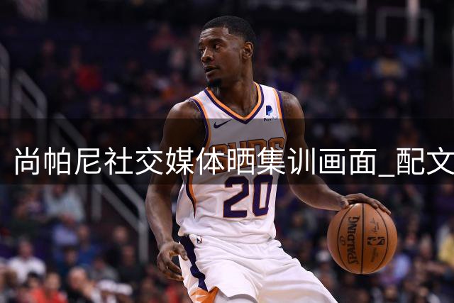 尚帕尼社交媒体晒集训画面 配文诠释刻苦精神